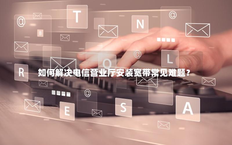 如何解决电信营业厅安装宽带常见难题？