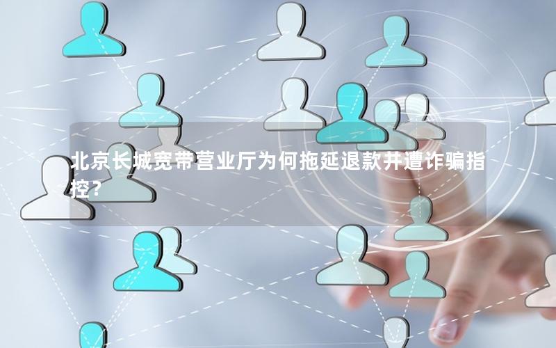 北京长城宽带营业厅为何拖延退款并遭诈骗指控？