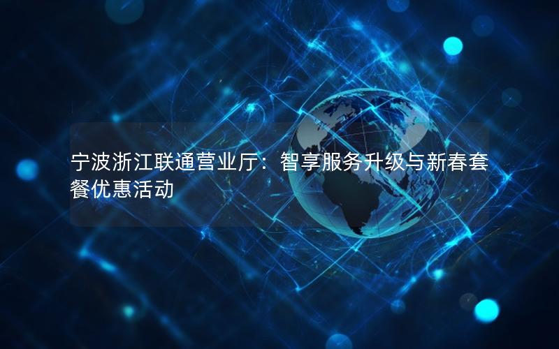 宁波浙江联通营业厅：智享服务升级与新春套餐优惠活动