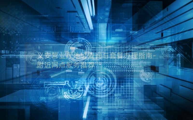 义安营业厅地址查询与套餐办理指南-附近网点服务推荐