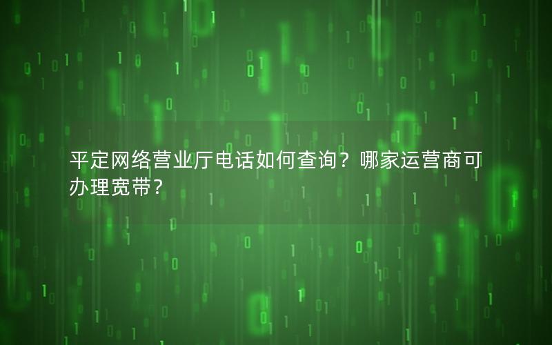 平定网络营业厅电话如何查询？哪家运营商可办理宽带？