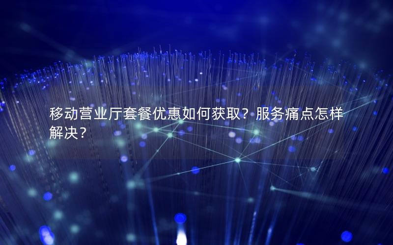 移动营业厅套餐优惠如何获取？服务痛点怎样解决？
