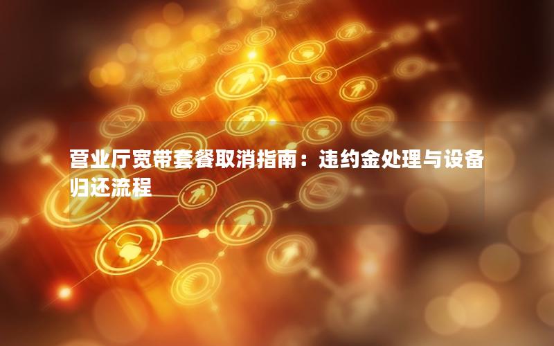 营业厅宽带套餐取消指南：违约金处理与设备归还流程