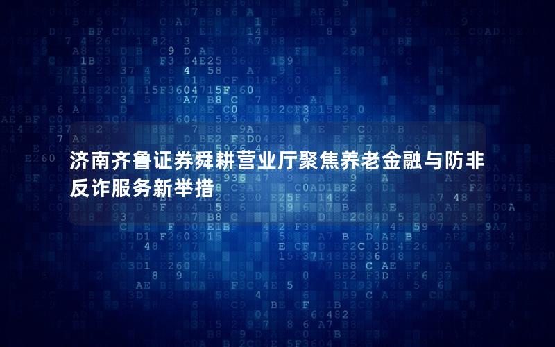 济南齐鲁证券舜耕营业厅聚焦养老金融与防非反诈服务新举措