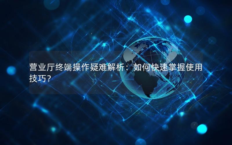 营业厅终端操作疑难解析：如何快速掌握使用技巧？