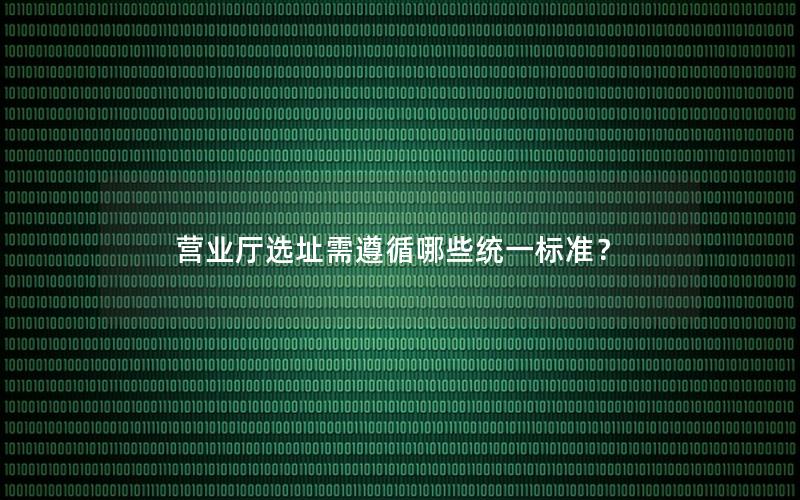 营业厅选址需遵循哪些统一标准？