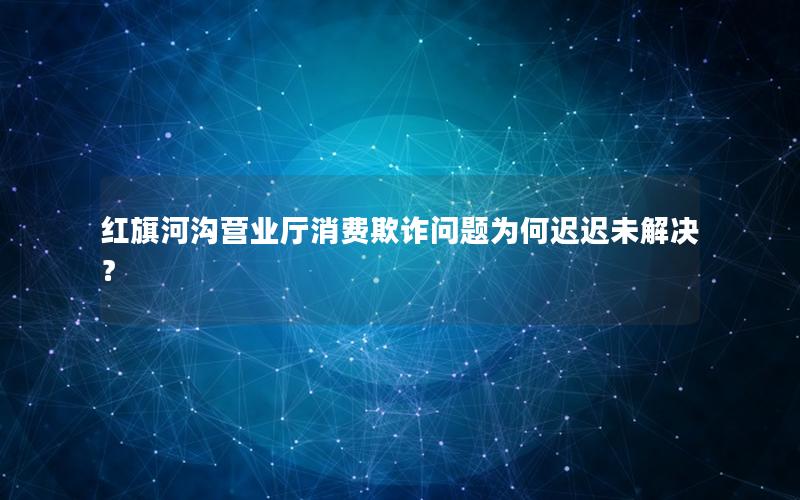 红旗河沟营业厅消费欺诈问题为何迟迟未解决？