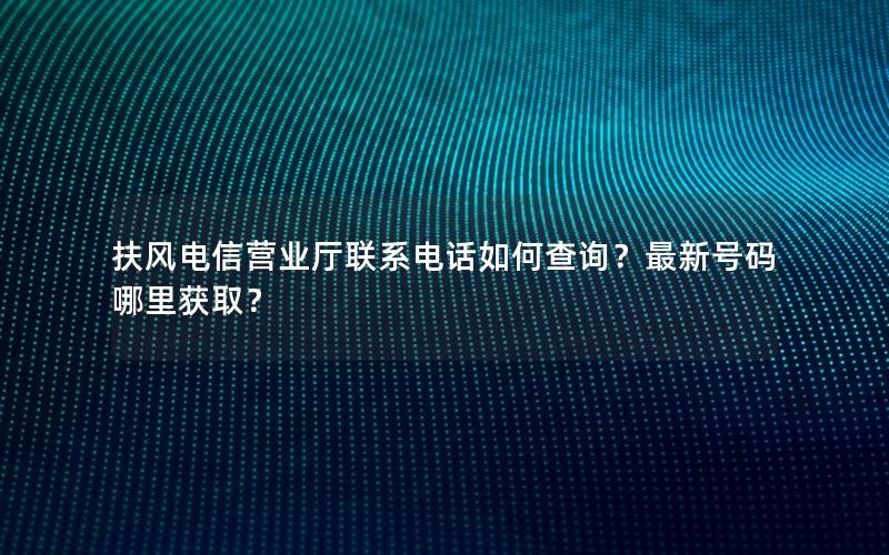 扶风电信营业厅联系电话如何查询？最新号码哪里获取？