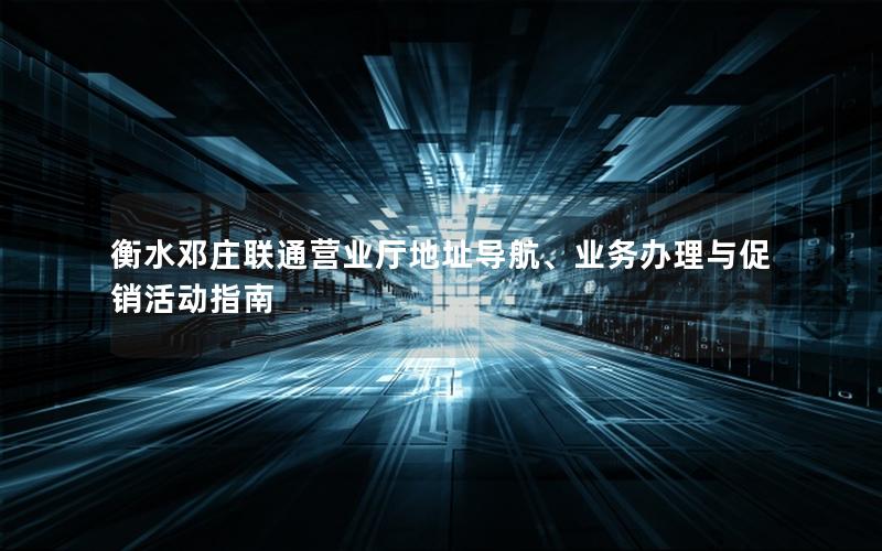 衡水邓庄联通营业厅地址导航、业务办理与促销活动指南