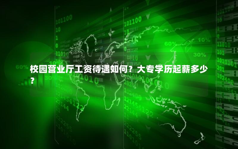 校园营业厅工资待遇如何？大专学历起薪多少？