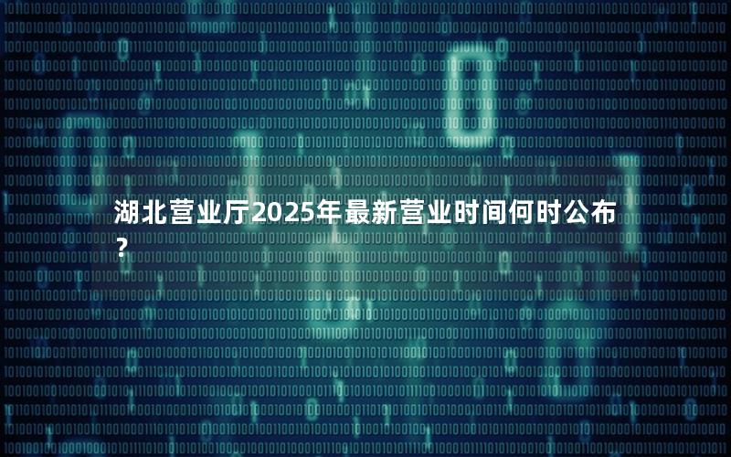 湖北营业厅2025年最新营业时间何时公布？