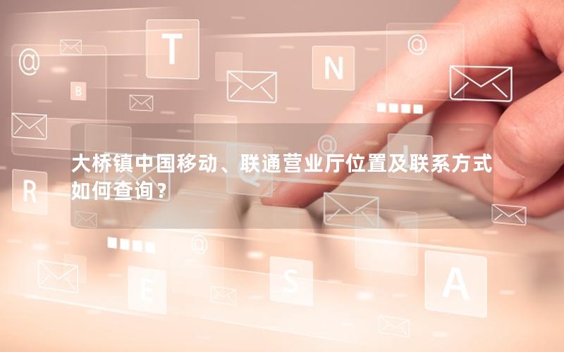 大桥镇中国移动、联通营业厅位置及联系方式如何查询？