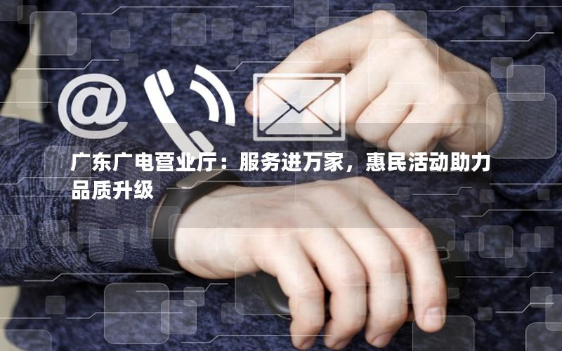 广东广电营业厅：服务进万家，惠民活动助力品质升级