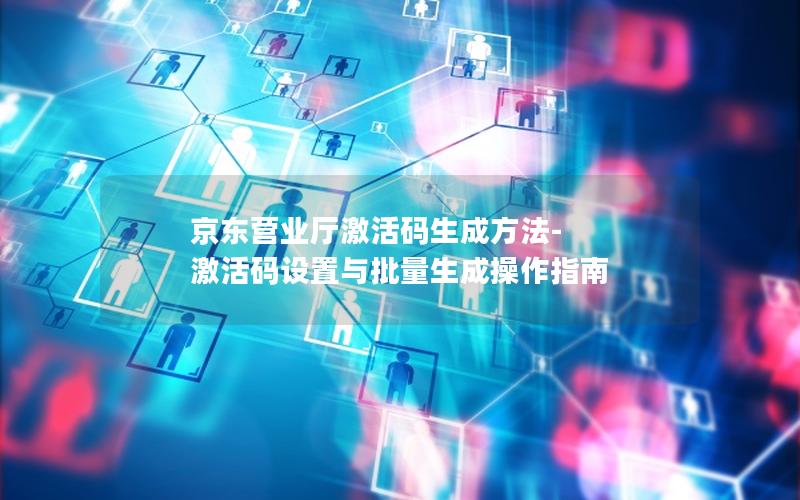京东营业厅激活码生成方法-激活码设置与批量生成操作指南