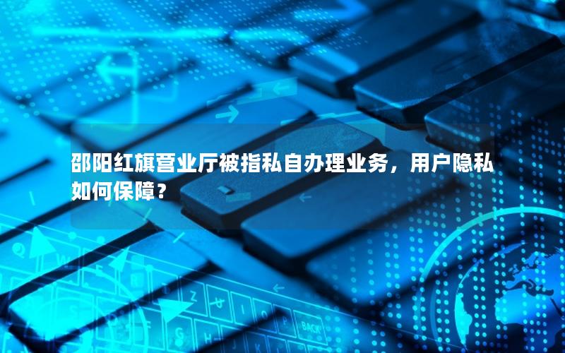 邵阳红旗营业厅被指私自办理业务，用户隐私如何保障？