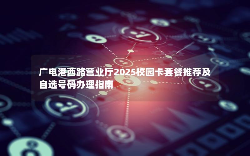 广电港西路营业厅2025校园卡套餐推荐及自选号码办理指南