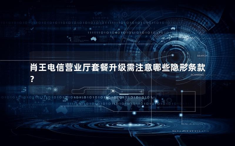 肖王电信营业厅套餐升级需注意哪些隐形条款？