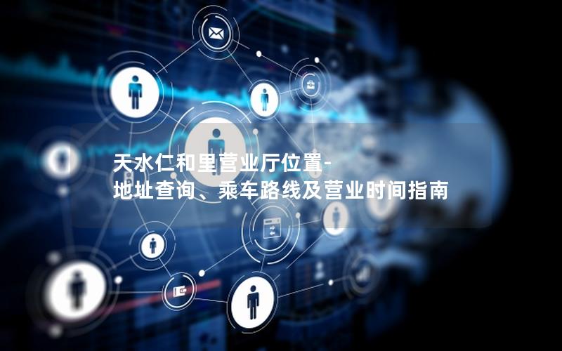 天水仁和里营业厅位置-地址查询、乘车路线及营业时间指南