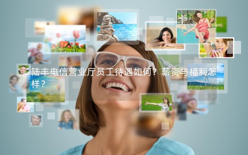 陆丰电信营业厅员工待遇如何？薪资与福利怎样？