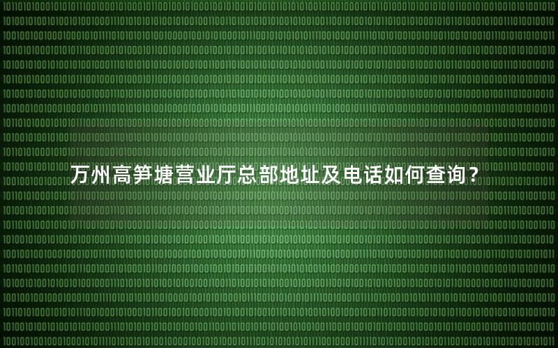 万州高笋塘营业厅总部地址及电话如何查询？