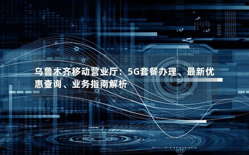 乌鲁木齐移动营业厅：5G套餐办理、最新优惠查询、业务指南解析