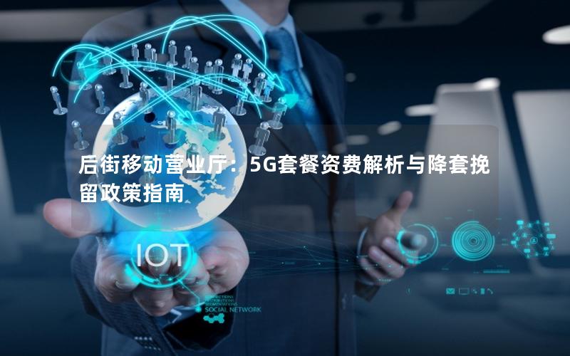 后街移动营业厅：5G套餐资费解析与降套挽留政策指南