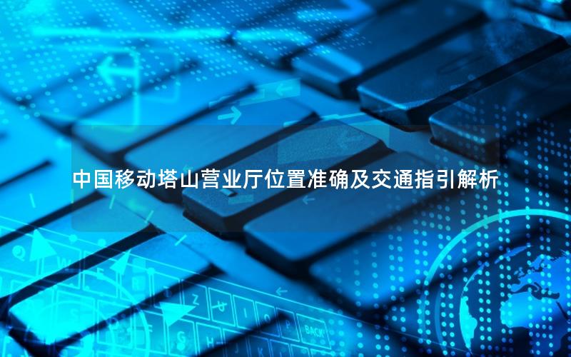 中国移动塔山营业厅位置准确及交通指引解析