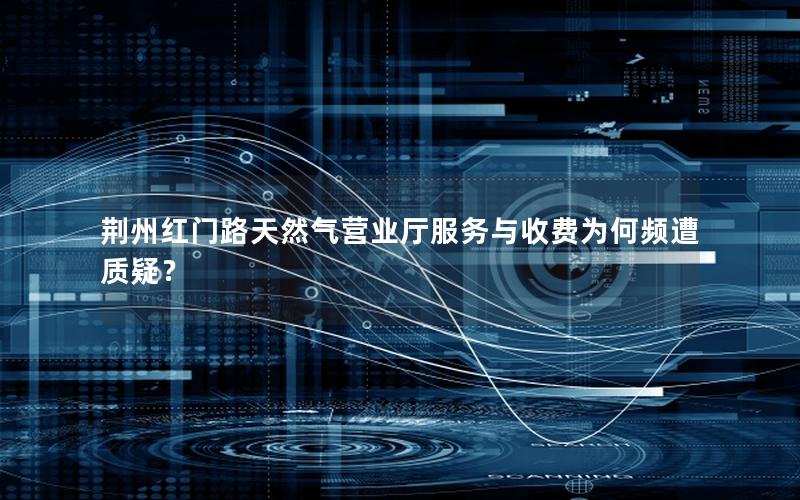 荆州红门路天然气营业厅服务与收费为何频遭质疑？