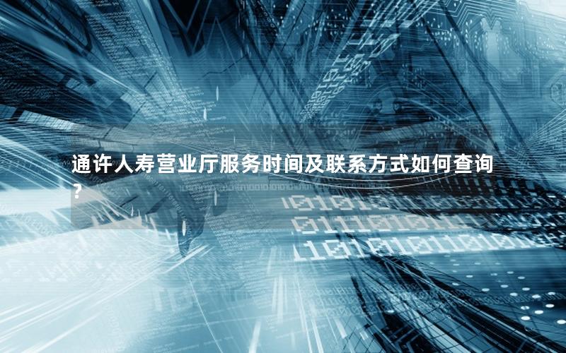 通许人寿营业厅服务时间及联系方式如何查询？