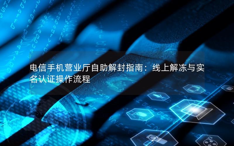 电信手机营业厅自助解封指南：线上解冻与实名认证操作流程