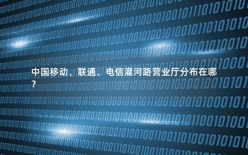 中国移动、联通、电信灌河路营业厅分布在哪？