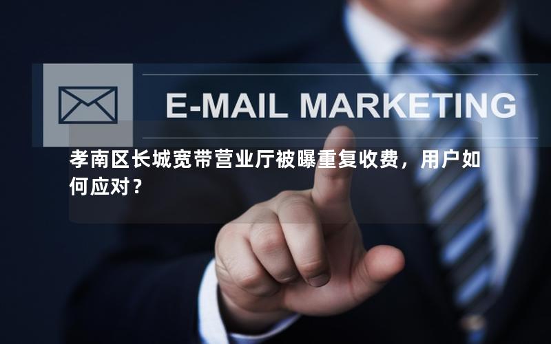 孝南区长城宽带营业厅被曝重复收费，用户如何应对？