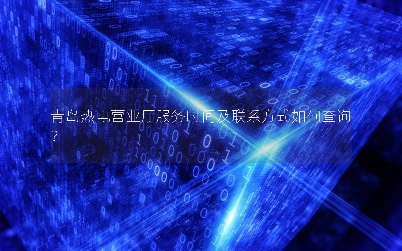 青岛热电营业厅服务时间及联系方式如何查询？