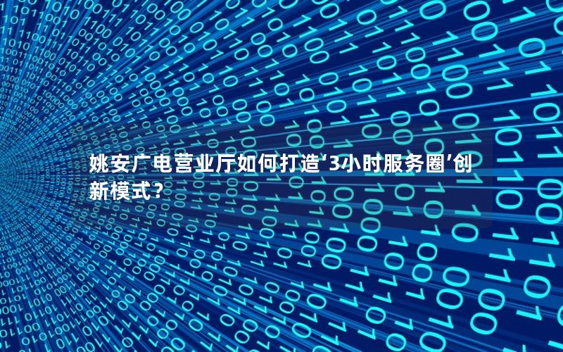 姚安广电营业厅如何打造‘3小时服务圈’创新模式？