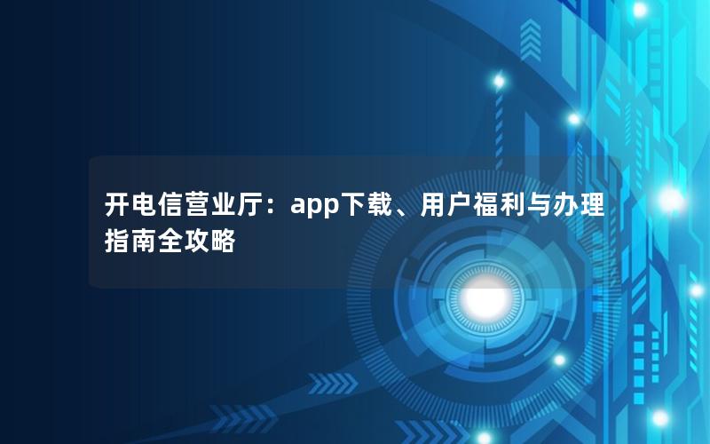 开电信营业厅：app下载、用户福利与办理指南全攻略