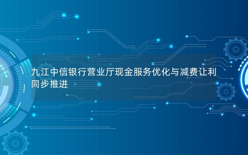 九江中信银行营业厅现金服务优化与减费让利同步推进