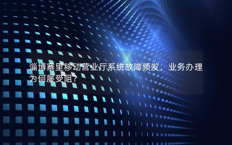 淄博寨里移动营业厅系统故障频发，业务办理为何屡受阻？
