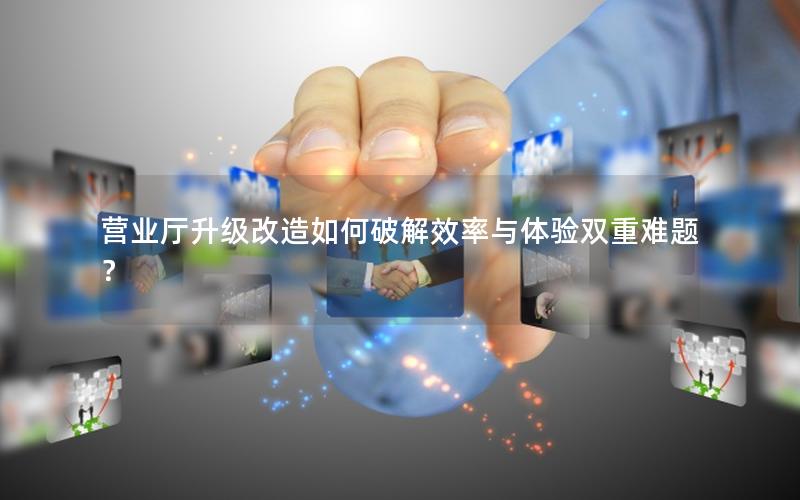 营业厅升级改造如何破解效率与体验双重难题？