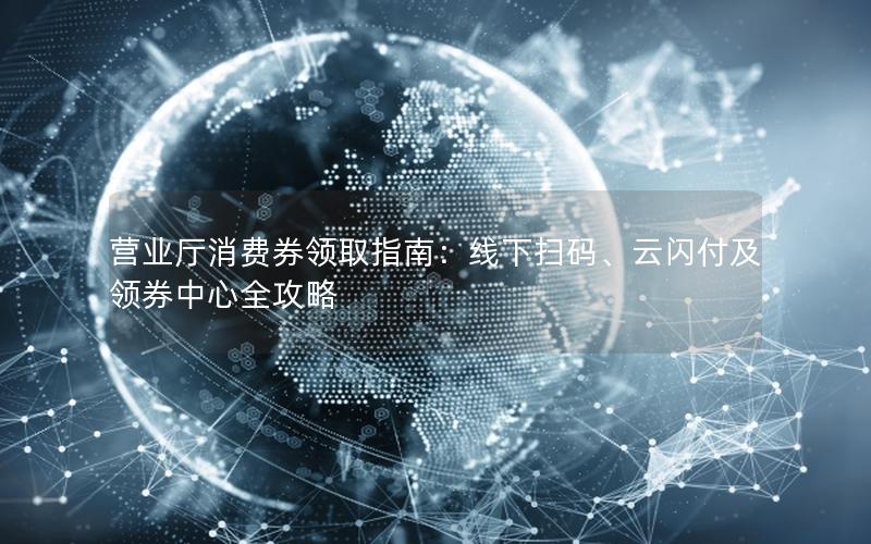 营业厅消费券领取指南：线下扫码、云闪付及领券中心全攻略