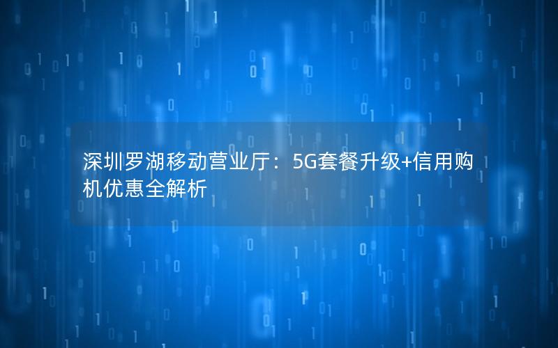 深圳罗湖移动营业厅：5G套餐升级+信用购机优惠全解析