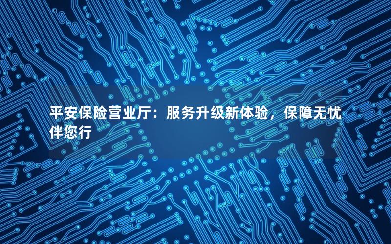 平安保险营业厅：服务升级新体验，保障无忧伴您行