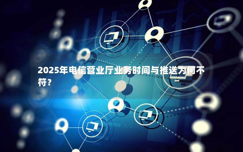 2025年电信营业厅业务时间与推送为何不符？