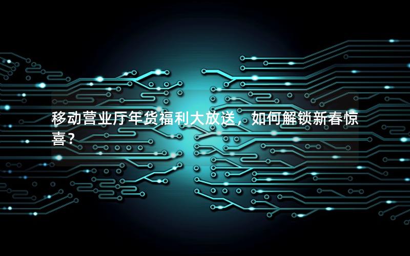 移动营业厅年货福利大放送，如何解锁新春惊喜？