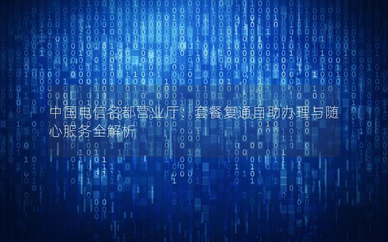 中国电信名都营业厅：套餐复通自助办理与随心服务全解析