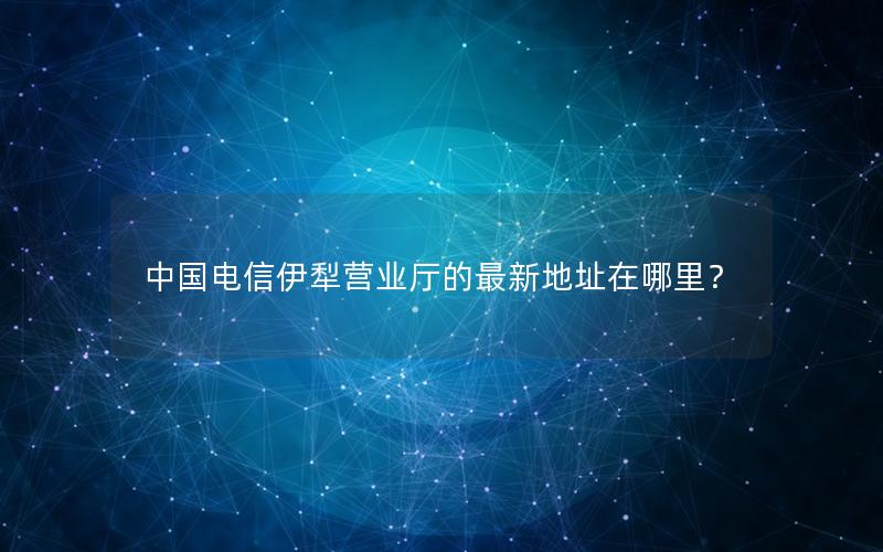 中国电信伊犁营业厅的最新地址在哪里？