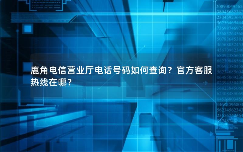 鹿角电信营业厅电话号码如何查询？官方客服热线在哪？