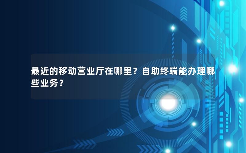 最近的移动营业厅在哪里？自助终端能办理哪些业务？