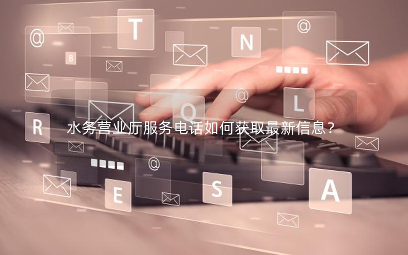 水务营业厅服务电话如何获取最新信息？