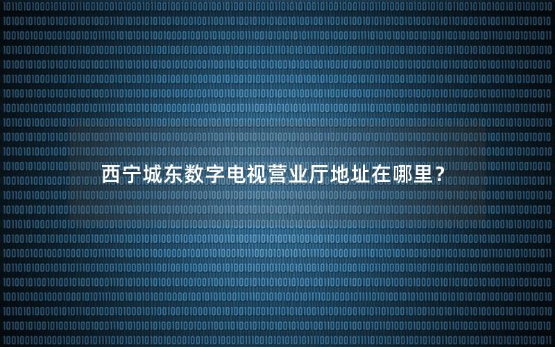 西宁城东数字电视营业厅地址在哪里？