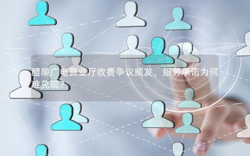 醴陵广电营业厅收费争议频发，服务承诺为何难兑现？
